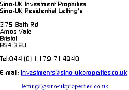 Sino-UK Investment Properties
Sino-UK Residential Letting's

375 Bath Rd
Arnos Vale
Bristol
BS4 3EU

Tel:044 (0) 1179 714940

E-mail: investments@sino-ukproperties.co.uk

             lettings@sino-ukproperties.co.uk